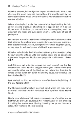 60   Great and Precious Promises


Likewise, ye wives, be in subjection to your own husbands; ‘that, if any
obey not the word, they also may without the word be won by the
conversation of the wives, While they behold your chaste conversation
coupled with fear.

Whose adorning let it not be that outward adorning of plaiting the hair,
and of wearing of gold, or of putting on of apparel; But let it be the
hidden man of the heart, in that which is not corruptible, even the
ornament of a meek and quiet spirit, which is in the sight of God of
great price.

For after this manner in the old time the holy women also who trusted in
God, adorned themselves, being in subjection unto their own husbands:
Even as Sara obeyed Abraham, calling him lord: whose daughters ye are,
as long as ye do well, and are not afraid with any amazement.

Likewise, ye husbands, dwell with them according to knowledge, giving
honour unto the wife, as unto the weaker vessel and as being heirs
together of the grace of life; that your prayers be not hindered. 1 Peter
3:1-7

And if it seem evil unto you to serve the Lord, choose! you this day
whom ye will serve; whether the gods which your fathers served that
were on the other side of the flood, or the gods of the Amorites, in
whose land ye dwell: but as for me and my house, we will serve the
Lord. Joshua 24: 15

Love worketh no ill to his neighbour: therefore love is the fulfilling of
the law. Romans 13:10

I will behave myself wisely in a perfect way. 0 when wilt thou come
unto me? I will walk within my house with a perfect heart. Psalm
101:2

Finally, be ye all of one mind, having compassion one of another, love as
brethren, be pitiful, be courteous: Not rendering evil for evil, or railing
for railing: but contrariwise blessing; knowing that ye are thereunto
called, that ye should inherit a blessing.

www.Legacyhousepublishinggroup.com
 