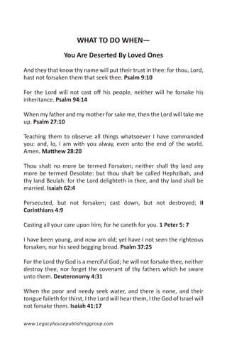 WHAT TO DO WHEN—
                 You Are Deserted By Loved Ones

And they that know thy name will put their trust in thee: for thou, Lord,
hast not forsaken them that seek thee. Psalm 9:10

For the Lord will not cast off his people, neither will he forsake his
inheritance. Psalm 94:14

When my father and my mother for sake me, then the Lord will take me
up. Psalm 27:10

Teaching them to observe all things whatsoever I have commanded
you: and, lo, I am with you alway, even unto the end of the world.
Amen. Matthew 28:20

Thou shalt no more be termed Forsaken; neither shall thy land any
more be termed Desolate: but thou shalt be called Hephzibah, and
thy land Beulah: for the Lord delighteth in thee, and thy land shall be
married. Isaiah 62:4

Persecuted, but not forsaken; cast down, but not destroyed; II
Corinthians 4:9

Casting all your care upon him; for he careth for you. 1 Peter 5: 7

I have been young, and now am old; yet have I not seen the righteous
forsaken, nor his seed begging bread. Psalm 37:25

For the Lord thy God is a merciful God; he will not forsake thee, neither
destroy thee, nor forget the covenant of thy fathers which he sware
unto them. Deuteronomy 4:31

When the poor and needy seek water, and there is none, and their
tongue faileth for thirst, I the Lord will hear them, I the God of Israel will
not forsake them. Isaiah 41:17

www.Legacyhousepublishinggroup.com
 