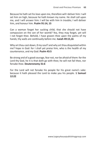 Great and Precious Promises   63


Because he hath set his love upon me, therefore will I deliver him: I will
set him on high, because he hath known my name. He shall call upon
me, and I will answer him: I will be with him in trouble; I will deliver
him, and honour him. Psalm 91:14, 15

Can a woman forget her sucking child, that she should not have
compassion on the son of her womb? Yea, they may forget, yet will
I not forget thee. Behold, I have graven thee upon the palms of my
hands; thy walls are continually before me. Isaiah 49:15,16

Why art thou cast down, 0 my soul? and why art thou disquieted within
me? hope in God: for I shall yet praise him, who is the health of my
countenance, and my God. Psalm 43:5

Be strong and of a good courage, fear not, nor be afraid of them: for the
Lord thy God, he it is that doth go with thee; he will not fail thee, nor
forsake thee. Deuteronomy 31:6

For the Lord will not forsake his people for his great name’s sake:
because it hath pleased the Lord to make you his people. 1 Samuel
12:22




                                     www.Legacyhousepublishinggroup.com
 