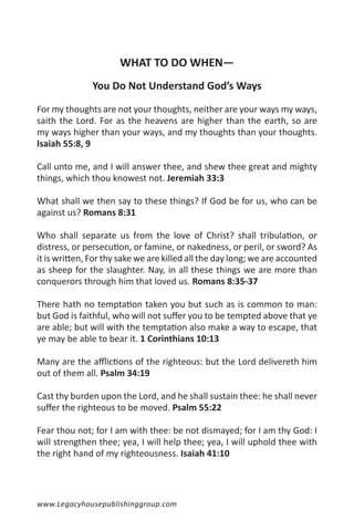 WHAT TO DO WHEN—
               You Do Not Understand God’s Ways

For my thoughts are not your thoughts, neither are your ways my ways,
saith the Lord. For as the heavens are higher than the earth, so are
my ways higher than your ways, and my thoughts than your thoughts.
Isaiah 55:8, 9

Call unto me, and I will answer thee, and shew thee great and mighty
things, which thou knowest not. Jeremiah 33:3

What shall we then say to these things? If God be for us, who can be
against us? Romans 8:31

Who shall separate us from the love of Christ? shall tribulation, or
distress, or persecution, or famine, or nakedness, or peril, or sword? As
it is written, For thy sake we are killed all the day long; we are accounted
as sheep for the slaughter. Nay, in all these things we are more than
conquerors through him that loved us. Romans 8:35-37

There hath no temptation taken you but such as is common to man:
but God is faithful, who will not suffer you to be tempted above that ye
are able; but will with the temptation also make a way to escape, that
ye may be able to bear it. 1 Corinthians 10:13

Many are the afflictions of the righteous: but the Lord delivereth him
out of them all. Psalm 34:19

Cast thy burden upon the Lord, and he shall sustain thee: he shall never
suffer the righteous to be moved. Psalm 55:22

Fear thou not; for I am with thee: be not dismayed; for I am thy God: I
will strengthen thee; yea, I will help thee; yea, I will uphold thee with
the right hand of my righteousness. Isaiah 41:10




www.Legacyhousepublishinggroup.com
 