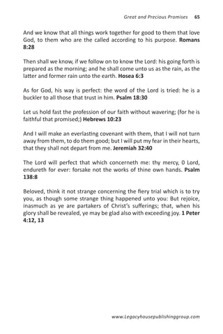Great and Precious Promises   65


And we know that all things work together for good to them that love
God, to them who are the called according to his purpose. Romans
8:28

Then shall we know, if we follow on to know the Lord: his going forth is
prepared as the morning; and he shall come unto us as the rain, as the
latter and former rain unto the earth. Hosea 6:3

As for God, his way is perfect: the word of the Lord is tried: he is a
buckler to all those that trust in him. Psalm 18:30

Let us hold fast the profession of our faith without wavering; (for he is
faithful that promised;) Hebrews 10:23

And I will make an everlasting covenant with them, that I will not turn
away from them, to do them good; but I will put my fear in their hearts,
that they shall not depart from me. Jeremiah 32:40

The Lord will perfect that which concerneth me: thy mercy, 0 Lord,
endureth for ever: forsake not the works of thine own hands. Psalm
138:8

Beloved, think it not strange concerning the fiery trial which is to try
you, as though some strange thing happened unto you: But rejoice,
inasmuch as ye are partakers of Christ’s sufferings; that, when his
glory shall be revealed, ye may be glad also with exceeding joy. 1 Peter
4:12, 13




                                    www.Legacyhousepublishinggroup.com
 