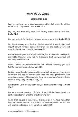 WHAT TO DO WHEN—
                            Waiting On God

Wait on the Lord: be of good courage, and he shall strengthen thine
heart: wait, I say, on the Lord. Psalm 27:14

My soul, wait thou only upon God; for my expectation is from him.
Psalm 62:5

Our soul waiteth for the Lord: he is our help and our shield. Psalm 33:20

But they that wait upon the Lord shall renew their strength; they shall
mount up with wings as eagles; they shall run, and not be weary; and
they shall walk, and not faint. Isaiah 40:31

For the vision is yet for an appointed time, but at the end it shall speak,
and not lie: though it tarry, wait for it; because it will surely come, it will
not tarry. Habakkuk 2:3

Let us hold fast the profession of our faith without wavering; (for he is
faithful that promised;) Hebrews 10:23

Cast not away therefore your confidence, which hath great recompence
of reward. The eyes of all wait upon thee; and thou givest them their
meat in due season. Thou openest thine hand, and satisfiest the desire
of every living thing. Psalm 145:15, 16

I wait for the Lord, my soul doth wait, and in his word do I hope. Psalm
130:5

For we are made partakers of Christ, if we hold the beginning of our
confidence stedfast unto the end; Hebrews 3:14

And it shall be said in the day, Lo, this is our God; we have waited for
him, and he will save us: this is the Lord; we have waited for him, we
will be glad and rejoice in his salvation. Isaiah 25:9

www.Legacyhousepublishinggroup.com
 