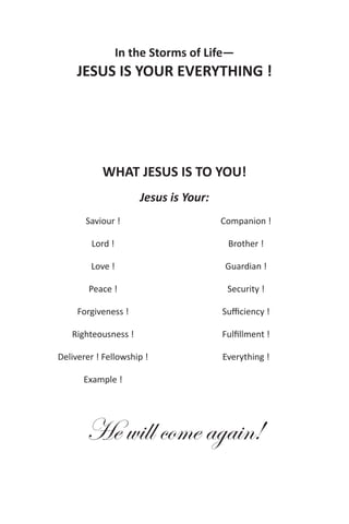 In the Storms of Life—
     JESUS IS YOUR EVERYTHING !




           WHAT JESUS IS TO YOU!
                     Jesus is Your:
       Saviour !                      Companion !

        Lord !                         Brother !

        Love !                        Guardian !

        Peace !                        Security !

     Forgiveness !                    Sufficiency !

   Righteousness !                    Fulfillment !

Deliverer ! Fellowship !              Everything !

      Example !




       He will come again!
 