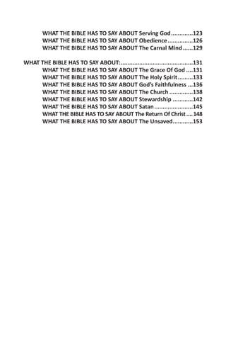 WHAT THE BIBLE HAS TO SAY ABOUT Serving God..............123
        WHAT THE BIBLE HAS TO SAY ABOUT Obedience................126
        WHAT THE BIBLE HAS TO SAY ABOUT The Carnal Mind.......129

WHAT THE BIBLE HAS TO SAY ABOUT:............................................131
     WHAT THE BIBLE HAS TO SAY ABOUT The Grace Of God.....131
     WHAT THE BIBLE HAS TO SAY ABOUT The Holy Spirit..........133
     WHAT THE BIBLE HAS TO SAY ABOUT God’s Faithfulness....136
     WHAT THE BIBLE HAS TO SAY ABOUT The Church...............138
     WHAT THE BIBLE HAS TO SAY ABOUT Stewardship.............142
     WHAT THE BIBLE HAS TO SAY ABOUT Satan........................145
     WHAT THE BIBLE HAS TO SAY ABOUT The Return Of Christ.....148
     WHAT THE BIBLE HAS TO SAY ABOUT The Unsaved.............153
 