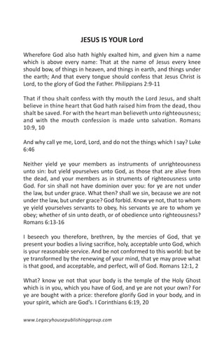 JESUS IS YOUR Lord
Wherefore God also hath highly exalted him, and given him a name
which is above every name: That at the name of Jesus every knee
should bow, of things in heaven, and things in earth, and things under
the earth; And that every tongue should confess that Jesus Christ is
Lord, to the glory of God the Father. Philippians 2:9-11

That if thou shalt confess with thy mouth the Lord Jesus, and shalt
believe in thine heart that God hath raised him from the dead, thou
shalt be saved. For with the heart man believeth unto righteousness;
and with the mouth confession is made unto salvation. Romans
10:9, 10

And why call ye me, Lord, Lord, and do not the things which I say? Luke
6:46

Neither yield ye your members as instruments of unrighteousness
unto sin: but yield yourselves unto God, as those that are alive from
the dead, and your members as in struments of righteousness unto
God. For sin shall not have dominion over you: for ye are not under
the law, but under grace. What then? shall we sin, because we are not
under the law, but under grace? God forbid. Know ye not, that to whom
ye yield yourselves servants to obey, his servants ye are to whom ye
obey; whether of sin unto death, or of obedience unto righteousness?
Romans 6:13-16

I beseech you therefore, brethren, by the mercies of God, that ye
present your bodies a living sacrifice, holy, acceptable unto God, which
is your reasonable service. And be not conformed to this world: but be
ye transformed by the renewing of your mind, that ye may prove what
is that good, and acceptable, and perfect, will of God. Romans 12:1, 2

What? know ye not that your body is the temple of the Holy Ghost
which is in you, which you have of God, and ye are not your own? For
ye are bought with a price: therefore glorify God in your body, and in
your spirit, which are God’s. I Corinthians 6:19, 20

www.Legacyhousepublishinggroup.com
 