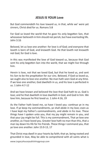 JESUS IS YOUR Love
But God commendeth his love toward us, in that, while we’ were yet
sinners, Christ died for us. Romans 5:8

For God so loved the world that he gave his only begotten Son, that
whosoever believeth in him should not perish, but have everlasting life.
John 3:16

Beloved, let us love one another: for love is of God; and everyone that
loveth is born of God, and knoweth God. He that loveth not knoweth
not God; for God is love.

In this was manifested the love of God toward us, because that God
sent his only begotten Son into the world, that we might live through
him.

Herein is love, not that we loved God, but that he loved us, and sent
his Son to be the propitiation for our sins. Beloved, if God so loved us,
we ought also to love one another. No man hath seen God at any time.
If we love one another, God dwelleth in us, and his love is perfected in
us. 1 John 4:7-12

And we have known and believed the love that God hath to us. God is
love; and he that dwelleth in love dwelleth in God, and God in him. We
love him, because he first loved us. 1 John 4:16, 19

As the Father hath loved me, so have I loved you: continue ye in my
love. If ye keep my commandments, ye shall abide in my love; even as
I have kept my Father’s commandments, and abide in his love. These
things have I spoken unto you, that my joy might remain in you, and
that your joy might be full. This is my commandment, That ye love one
another, as I have loved you. Greater love hath no man than this, that a
man lay down his life for his friends. These things I command you, that
ye love one another. John 15:9-13, 17

That Christ may dwell in your hearts by faith; that ye, being rooted and
grounded in love, May be able to comprehend with all saints what is
www.Legacyhousepublishinggroup.com
 