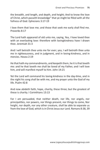 Great and Precious Promises   75


the breadth, and length, and depth, and height; And to know the love
of Christ, which passeth knowledge” that ye might be filled with all the
fullness of God. Ephesians 3:17-19

I love them that love me; and those that seek me early shall find me.
Proverbs 8:17

The Lord hath appeared of old unto me, saying, Yea, I have loved thee
with an everlasting love: therefore with lovingkindness have I drawn
thee. Jeremiah 31:3

And I will betroth thee unto me for ever; yea, I will betroth thee unto
me in righteousness, and in judgment, and in loving-kindness, and in
mercies. Hosea 2:19

He that hath my commandments, and keepeth them, he it is that loveth
me: and he that loveth me shall be loved of my Father, and I will love
him, and will manifest myself to him. John 14:21

Yet the Lord will command his loving-kindness in the day-time, and in
the night his song shall be with me, and my prayer unto the God of my
life. Psalm 42:8

And now abideth faith, hope, charity, these three; but the greatest of
these is charity. I Corinthians 13:13

For I am persuaded, that neither death, nor life, nor angels, nor
principalities, nor powers, nor things present, nor things to come, Nor
height, nor depth, nor any other creature, shall be able to separate us
from the love of God, which is in Christ Jesus our Lord. Romans 8:38, 39




                                    www.Legacyhousepublishinggroup.com
 