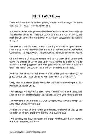 JESUS IS YOUR Peace
Thou wilt keep him in perfect peace, whose mind is stayed on thee:
because he trusteth in thee. Isaiah 26:3

But now in Christ Jesus ye who sometimes were far off are made nigh by
the Blood of Christ. For he is our peace, who hath made both one, and
hath broken down the middle wall of partition between us; Ephesians
2:13, 14

For unto us a child is born, unto us a son is given: and the government
shall be upon his shoulder: and his name shall be called Wonderful,
Counsellor, The mighty God, The everlasting Father, The Prince of Peace.

Of the increase of his government and peace there shall be no end,
upon the throne of David, and upon his kingdom, to order it, and to
establish it with judgment and with justice from henceforth even for
ever. The zeal of the Lord of hosts will perform this. Isaiah 9:6, 7

And the God of peace shall bruise Satan under your feet shortly. The
grace of our Lord Jesus Christ be with you. Amen. Romans 16:20

Lord, thou wilt ordain peace for us: for thou also hast wrought all our
works in us. Isaiah 26: 12

Those things, which ye have both learned, and received, and heard, and
seen in me, do: and the God of peace shall be with you. Philippians 4:9

Therefore being justified by faith, we have peace with God through our
Lord Jesus Christ: Romans 5:1

And let the peace of God rule in your hearts, to the which also ye are
called in one body; and be ye thankful. Colossians 3:15

I will both lay me down in peace, and sleep: for thou, Lord, only makest
me dwell in safety. Psalm 4:8


www.Legacyhousepublishinggroup.com
 