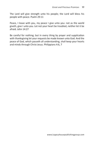 Great and Precious Promises   77


The Lord will give strength unto his people; the Lord will bless his
people with peace. Psalm 29:11

Peace, I leave with you, my peace I give unto you: not as the world
giveth, give I unto you. Let not your heart be troubled, neither let it be
afraid. John 14:27

Be careful for nothing; but in every thing by prayer and supplication
with thanksgiving let your requests be made known unto God. And the
peace of God, which passeth all understanding, shall keep your hearts
and minds through Christ Jesus. Philippians 4:6, 7




                                     www.Legacyhousepublishinggroup.com
 