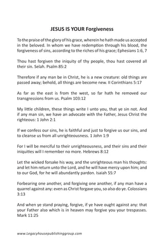 JESUS IS YOUR Forgiveness
To the praise of the glory of his grace, wherein he hath made us accepted
in the beloved. In whom we have redemption through his blood, the
forgiveness of sins, according to the riches of his grace; Ephesians 1:6, 7

Thou hast forgiven the iniquity of thy people, thou hast covered all
their sin. Selah. Psalm 85:2

Therefore if any man be in Christ, he is a new creature: old things are
passed away; behold, all things are become new. II Corinthians 5:17

As far as the east is from the west, so far hath he removed our
transgressions from us. Psalm 103:12

My little children, these things write I unto you, that ye sin not. And
if any man sin, we have an advocate with the Father, Jesus Christ the
righteous: 1 John 2:1

If we confess our sins, he is faithful and just to forgive us our sins, and
to cleanse us from all unrighteousness. 1 John 1:9

For I will be merciful to their unrighteousness, and their sins and their
iniquities will I remember no more. Hebrews 8:12

Let the wicked forsake his way, and the unrighteous man his thoughts:
and let him return unto the Lord, and he will have mercy upon him; and
to our God, for he will abundantly pardon. Isaiah 55:7

Forbearing one another, and forgiving one another, if any man have a
quarrel against any: even as Christ forgave you, so also do ye. Colossians
3:13

And when ye stand praying, forgive, if ye have ought against any: that
your Father also which is in heaven may forgive you your trespasses.
Mark 11:25


www.Legacyhousepublishinggroup.com
 