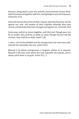 Great and Precious Promises   79


And you, being dead in your sins and the uncircumcision of your flesh,
hath he quickened together with him, having forgiven you all trespasses;
Colossians 2:13

And I will cleanse them from all their iniquity, whereby they have sinned
against me; and I will pardon all their iniquities whereby they have
sinned, and whereby they have transgressed against me. Jeremiah 33:8

Come now, and let us reason together, saith the Lord: Though your sins
be as scarlet, they shall be as white as snow; though they be red like
crimson, they shall be as wool. Isaiah 1:18

I, even I, am he that blotteth out thy transgressions for mine own sake,
and will not remember thy sins. Isaiah 43:25

Blessed is he whose transgression is forgiven, whose sin is covered.
Blessed is the man unto whom the Lord imputeth not iniquity, and in
whose spirit there is no guile. Psalm 32:1, 2




                                    www.Legacyhousepublishinggroup.com
 