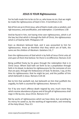 JESUS IS YOUR Righteousness
For he hath made him to be sin for us, who knew no sin; that we might
be made the righteousness of God in him. II Corinthians 5:21

But of him are ye in Christ Jesus, who of God is made unto us wisdom, and
righ teousness, and sanctification, and redemption: 1 Corinthians 1:30

And be found in him, not having mine own righteousness, which is of
the law, but that which is through the faith of Christ, the righteousness
which is of God by faith: Philippians 3:9

Even as Abraham believed God, and it was accounted to him for
righteousness. Know ye therefore that they which are of faith, the
same are the children of Abraham. Galatians 3:6, 7

Even the righteousness of God which is by faith of Jesus Christ unto all
and upon all them that believe: for there is no difference: Romans 3:22

Being justified freely by his grace through the redemption that is in
Christ Jesus: Whom God hath set forth to be a propitiation through
faith in his blood, to declare his righteousness for the remission of sins
that are past, through the forbearance of God; To declare, I say, at this
time his righteousness: that he might be just, and the justifier of him
which believeth in Jesus. Romans 3:24-26

But to him that worketh not, but believeth on him that justifieth the
ungodly, his faith is counted for righteousness. Romans 4:5

For if by one man’s offence death reigned by one; much more they
which receive abundance of grace and of the gift of righteousness shall
reign in life by one, Jesus Christ. Romans 5:17

Not by works of righteousness which we have done, but according to
his mercy he saved us, by the washing of regeneration, and renewing
of the Holy Ghost; Titus 3:5


www.Legacyhousepublishinggroup.com
 
