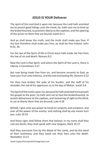 JESUS IS YOUR Deliverer
The spirit of the Lord God is upon me; because the Lord hath anointed
me to preach good tidings unto the meek; he, hath sent me to bind up
the brokenhearted, to proclaim liberty to the captives, and the opening
of the prison to them that are bound; Isaiah 61:1

And ye shall know the truth, and the truth shall make you free. If
the Son therefore shall make you free, ye shall be free indeed. John
8:32, 36

For the law of the Spirit of life in Christ Jesus hath made me free from
the law of sin and death. Romans 8:2

Now the Lord is that Spirit: and where the Spirit of the Lord is, there is
Liberty. II Corinthians 3:17

But now being made free from sin, and become servants to God, ye
have your fruit unto holiness, and the end everlasting life. Romans 6:22

For thou hast broken the yoke of his burden, and the staff of his
shoulder, the rod of his oppressor, as in the day of Midian. Isaiah 9:4

The Spirit of the Lord is upon me, because he hath anointed me to preach
the gospel to the poor; he hath sent me to heal the brokenhearted, to
preach deliverance to the captives, and recovering of sight to the blind,
to set at liberty them that are bruised, Luke 4:18

Behold, I give unto you power to tread on serpents and scorpions, and
over all the power of the enemy: and nothing shall by any means hurt
you. Luke 10:19

And these signs shall follow them that believe; In my name shall they
cast out devils; they shall speak with new tongues; Mark 16:17

And they overcame him by the blood of the Lamb, and by the word
of their testimony; and they loved not their lives unto the death.
Revelation 12:11
www.Legacyhousepublishinggroup.com
 