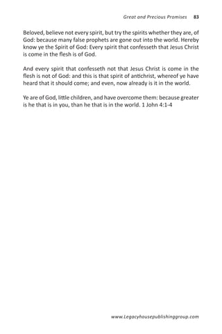 Great and Precious Promises   83


Beloved, believe not every spirit, but try the spirits whether they are, of
God: because many false prophets are gone out into the world. Hereby
know ye the Spirit of God: Every spirit that confesseth that Jesus Christ
is come in the flesh is of God.

And every spirit that confesseth not that Jesus Christ is come in the
flesh is not of God: and this is that spirit of antichrist, whereof ye have
heard that it should come; and even, now already is it in the world.

Ye are of God, little children, and have overcome them: because greater
is he that is in you, than he that is in the world. 1 John 4:1-4




                                     www.Legacyhousepublishinggroup.com
 
