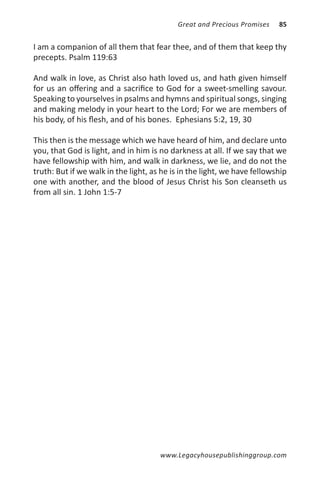 Great and Precious Promises    85


I am a companion of all them that fear thee, and of them that keep thy
precepts. Psalm 119:63

And walk in love, as Christ also hath loved us, and hath given himself
for us an offering and a sacrifice to God for a sweet-smelling savour.
Speaking to yourselves in psalms and hymns and spiritual songs, singing
and making melody in your heart to the Lord; For we are members of
his body, of his flesh, and of his bones. Ephesians 5:2, 19, 30

This then is the message which we have heard of him, and declare unto
you, that God is light, and in him is no darkness at all. If we say that we
have fellowship with him, and walk in darkness, we lie, and do not the
truth: But if we walk in the light, as he is in the light, we have fellowship
one with another, and the blood of Jesus Christ his Son cleanseth us
from all sin. 1 John 1:5-7




                                      www.Legacyhousepublishinggroup.com
 