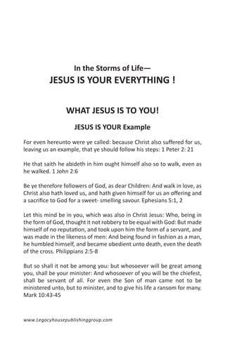 In the Storms of Life—
          JESUS IS YOUR EVERYTHING !

                 WHAT JESUS IS TO YOU!
                    JESUS IS YOUR Example
For even hereunto were ye called: because Christ also suffered for us,
leaving us an example, that ye should follow his steps: 1 Peter 2: 21

He that saith he abideth in him ought himself also so to walk, even as
he walked. 1 John 2:6

Be ye therefore followers of God, as dear Children: And walk in love, as
Christ also hath loved us, and hath given himself for us an offering and
a sacrifice to God for a sweet- smelling savour. Ephesians 5:1, 2

Let this mind be in you, which was also in Christ Jesus: Who, being in
the form of God, thought it not robbery to be equal with God: But made
himself of no reputation, and took upon him the form of a servant, and
was made in the likeness of men: And being found in fashion as a man,
he humbled himself, and became obedient unto death, even the death
of the cross. Philippians 2:5-8

But so shall it not be among you: but whosoever will be great among
you, shall be your minister: And whosoever of you will be the chiefest,
shall be servant of all. For even the Son of man came not to be
ministered unto, but to minister, and to give his life a ransom for many.
Mark 10:43-45


www.Legacyhousepublishinggroup.com
 