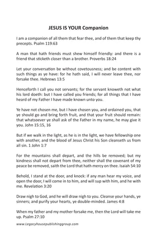 JESUS IS YOUR Companion
I am a companion of all them that fear thee, and of them that keep thy
precepts. Psalm 119:63

A man that hath friends must shew himself friendly: and there is a
friend that sticketh closer than a brother. Proverbs 18:24

Let your conversation be without covetousness; and be content with
such things as ye have: for he hath said, I will never leave thee, nor
forsake thee. Hebrews 13:5

Henceforth I call you not servants; for the servant knoweth not what
his lord doeth: but I have called you friends; for all things that I have
heard of my Father I have made known unto you.

Ye have not chosen me, but I have chosen you, and ordained you, that
ye should go and bring forth fruit, and that your fruit should remain:
that whatsoever ye shall ask of the Father in my name, he may give it
you. John 15:15, 16

But if we walk in the light, as he is in the light, we have fellowship one
with another, and the blood of Jesus Christ his Son cleanseth us from
all sin. 1 John 1:7

For the mountains shall depart, and the hills be removed; but my
kindness shall not depart from thee, neither shall the covenant of my
peace be removed, saith the Lord that hath mercy on thee. Isaiah 54:10

Behold, I stand at the door, and knock: if any man hear my voice, and
open the door, I will come in to him, and will sup with him, and he with
me. Revelation 3:20

Draw nigh to God, and he will draw nigh to you. Cleanse your hands, ye
sinners; and purify your hearts, ye double-minded. James 4:8

When my father and my mother forsake me, then the Lord will take me
up. Psalm 27:10
www.Legacyhousepublishinggroup.com
 