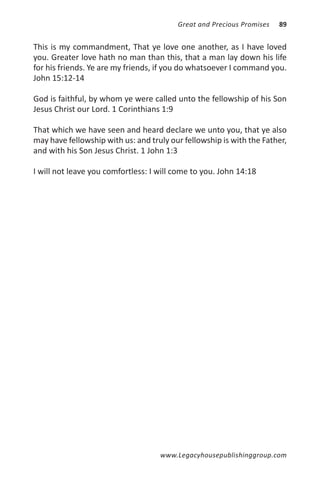 Great and Precious Promises   89


This is my commandment, That ye love one another, as I have loved
you. Greater love hath no man than this, that a man lay down his life
for his friends. Ye are my friends, if you do whatsoever I command you.
John 15:12-14

God is faithful, by whom ye were called unto the fellowship of his Son
Jesus Christ our Lord. 1 Corinthians 1:9

That which we have seen and heard declare we unto you, that ye also
may have fellowship with us: and truly our fellowship is with the Father,
and with his Son Jesus Christ. 1 John 1:3

I will not leave you comfortless: I will come to you. John 14:18




                                    www.Legacyhousepublishinggroup.com
 