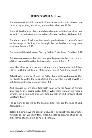 JESUS IS YOUR Brother
For whosoever shall do the will of my Father which is in heaven, the
same is my brother, and sister, and mother. Matthew 12:50

For both he that sanctifieth and they who are sanctified are all of one:
for which cause he is not ashamed to call them brethren, Hebrews 2:11

For whom he did foreknow, he also did predestinate to be conformed
to the image of his Son, that he might be the firstborn among many
brethren. Romans 8:29

For ye are all the children of God by faith in Christ Jesus. Galatians 3:26

But as many as receive him, to them gave he power to become the sons
of God, even to them that believe on his name: John 1:12

Now therefore ye are no more strangers and foreigners, but fellow
citizens with the saints, and of the household of God; Ephesians 2:19

Behold, what manner of love the Father hath bestowed upon us, that
we should be called the sons of God: therefore the world knoweth us
not, because it knew him not.1 John 3:1

And because ye are sons, God hath sent forth the Spirit of his Son
into your hearts, crying Abba, Father. Wherefore thou art no more a
servant, but a son; and if a son, then an heir of God through Christ.
Galatians 4:6, 7

For as many as are led by the Spirit of God, they are the sons of God.
Romans 8:1i4

Beloved, now are we the sons of God, and it doth not yet appear what
we shall be: but we know that, when he shall appear, we shall be like
him; for we shall see him as he is: 1 John 3:2




www.Legacyhousepublishinggroup.com
 