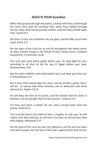 JESUS IS YOUR Guardian
When thou passest through the waters; I will be with thee; and through
the rivers, they shall not overflow thee: when thou walkest through
the fire, thou shalt not be burned; neither, shall the flame kindle upon
thee. Isaiah 43:2

But thou, 0 Lord, art a shield for me; my glory, and the lifter up of mine
head. Psalm 3:3

For the eyes of the Lord run to and fro throughout the whole earth;
to shew himself strong in the behalf of them whose heart is perfect
toward him. II Chronicles 16:9a

The Lord your God which goeth before you, he shall fight for you,
according to all that he did for you in Egypt before your eyes;
Deuteronomy 1:30

But the Lord is faithful, who shall stablish you, and keep you from evil.
II Thessalonians 3:3

But if thou shalt indeed obey his voice, and do all that I speak; then I
will be. an enemy unto thine enemies, and an adversary unto thine
adversaries. Exodus 23:22

He will keep the feet of his saints, and the wicked shall be silent in
darkness; for by strength shall no man prevail. 1 Samuel 2:9

For thou hast been a shelter for me, and a strong tower from the
enemy. Psalm 61:3

The Lord thy God in the midst of thee is mighty; he will save, he will
rejoice over thee with joy; he will rest in his love, he will joy over thee
with singing. Zephaniah 3:17

For the eyes of the Lord are over the righteous, and his ears are open
unto their prayers: but the face of the Lord is against them that do evil.

                                     www.Legacyhousepublishinggroup.com
 