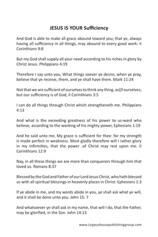JESUS IS YOUR Sufficiency
And God is able to make all grace abound toward you; that ye, always
having all sufficiency in all things, may abound to every good work: II
Corinthians 9:8

But my God shall supply all your need according to his riches in glory by
Christ Jesus. Philippians 4:19

Therefore I say unto you, What things soever ye desire, when ye pray,
believe that ye receive, them, and ye shall have them. Mark 11:24

Not that we are sufficient of ourselves to think any thing. as()f ourselves;
but our sufficiency is of God; II Corinthians 3:5

I can do all things through Christ which strengtheneth me. Philippians
4:13

And what is the exceeding greatness of his power to us-ward who
believe, according to the working of his mighty power, Ephesians 1:19

And he said unto me, My grace is sufficient for thee: for my strength
is made perfect in weakness. Most gladly therefore will I rather glory
in my infirmities, that the power .of Christ may rest upon me. II
Corinthians 12:9

Nay, in all these things we are more than conquerors through him that
loved us. Romans 8:37

Blessed by the God and Father of our Lord Jesus Christ, who hath blessed
us with all spiritual blessings in heavenly places in Christ: Ephesians 1:3

If ye abide in me, and my words abide in you, ye shall ask what ye will,
and it shall be done unto you. John 15: 7

And whatsoever ye shall ask in my name, that will I do, that the Father,
may be glorified, in the Son. John 14:13

                                      www.Legacyhousepublishinggroup.com
 