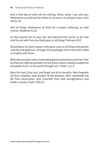 96   Great and Precious Promises


And in that day ye shall ask me nothing. Verily, verily, I say unto you,
Whatsoever ye shall ask the Father in my name, he will give it you. John
16:23, 24

And all things, whatsoever ye shall ask in prayer, believing, ye shall
receive. Matthew 21:22

He that spared not his own Son, but delivered him up for us all, how
shall he not with him also freely give us all things? Romans 8:32

According as his divine power hath given unto us all things that pertain
unto life and godliness, through the knowledge of him that hath called
us to glory and virtue:

Whereby are given unto us exceeding great and precious promises: that
by these ye might be partakers of the divine nature, having escaped the
corruption that is in the world through lust. II Peter 1:3, 4

Bless the Lord, 0 my soul, and forget not all his benefits: Who forgiveth
all thine iniquities; who healeth all thy diseases; Who redeemeth thy
life from destruction; who crowneth thee with lovingkindness and
tender mercies; Psalm 103:2-4




www.Legacyhousepublishinggroup.com
 