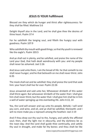 JESUS IS YOUR Fulfillment
Blessed are they which do hunger and thirst after righteousness: for
they shall be filled. Matthew 5:6

Delight thyself also in the Lord; and he shall give thee the desires of
thine heart. Psalm 37:4

For he satisfieth the longing soul, and filleth the hungry soul with
goodness. Psalm 107:9

Who satisfieth thy mouth with good things; so that thy youth is renewed
like the eagle’s. Psalm 103:5

And ye shall eat in plenty, and be satisfied, and praise the name of the
Lord your God, that hath dealt wondrously with you: and my people
shall never be ashamed. Joel 2:26

And Jesus said unto them, I am the bread of life: he that cometh to me
shall never hunger; and he that believeth on me shall never thirst. John
6:35

The meek shall eat and be satisfied: they shall praise the Lord that seek
him: your heart shall live for ever. Psalm 22:26

Jesus answered and said unto her, Whosoever drinketh of this water
shall thirst again: But whosoever drinketh of the water that r shall give
him shall never thirst; but the water that r shall give him shall be in him
a well of water springing up into everlasting life. John 4:13, 14

Yea, the Lord will answer and say unto his people, Behold, I will send
you corn, and wine, and oil, and ye shall be satisfied, therewith: and I
will no more make you a reproach among the heathen: Joel 2:19

And if thou draw out thy soul to the, hungry, and satisfy the afflicted
soul; then, shall thy light rise in obscurity, and thy darkness be as
the noon day: And the Lord shall guide thee continually, and satisfy
thy soul in drought, and make fat thy bones: and thou shalt be like
                                     www.Legacyhousepublishinggroup.com
 