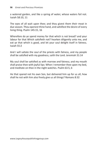 98   Great and Precious Promises


a watered garden, and like a spring of water, whose waters fail not.
Isaiah 58:10, 11

The eyes of all wait upon thee; and thou givest them their meat in
due season. Thou openest thine hand, and satisfiest the desire of every
living thing. Psalm 145:15, 16

Wherefore do ye spend money for that which is not bread? and your
labour for that Which satisfieth not? hearken diligently unto me, and
eat ye that which is good, and let your soul delight itself in fatness.
Isaiah 55:2

And I will satiate the soul of the priests with fatness, and my people
shall be satisfied with my goodness, saith the Lord. Jeremiah 31:14

My soul shall be satisfied as with marrow and fatness; and my mouth
shall praise thee with joyful lips: When I remember thee upon my bed,
and meditate on thee in the night watches. Psalm 63:5, 6

He that spared not his own Son, but delivered him up for us all, how
shall he not with him also freely give us all things? Romans 8:32




www.Legacyhousepublishinggroup.com
 