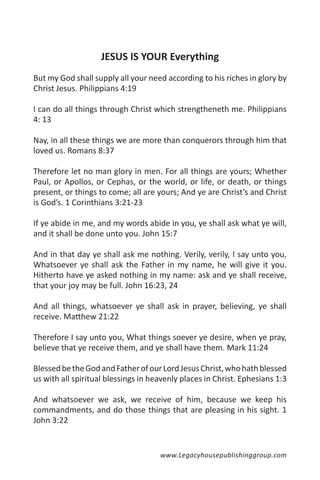 JESUS IS YOUR Everything
But my God shall supply all your need according to his riches in glory by
Christ Jesus. Philippians 4:19

I can do all things through Christ which strengtheneth me. Philippians
4: 13

Nay, in all these things we are more than conquerors through him that
loved us. Romans 8:37

Therefore let no man glory in men. For all things are yours; Whether
Paul, or Apollos, or Cephas, or the world, or life, or death, or things
present, or things to come; all are yours; And ye are Christ’s and Christ
is God’s. 1 Corinthians 3:21-23

If ye abide in me, and my words abide in you, ye shall ask what ye will,
and it shall be done unto you. John 15:7

And in that day ye shall ask me nothing. Verily, verily, I say unto you,
Whatsoever ye shall ask the Father in my name, he will give it you.
Hitherto have ye asked nothing in my name: ask and ye shall receive,
that your joy may be full. John 16:23, 24

And all things, whatsoever ye shall ask in prayer, believing, ye shall
receive. Matthew 21:22

Therefore I say unto you, What things soever ye desire, when ye pray,
believe that ye receive them, and ye shall have them. Mark 11:24

Blessed be the God and Father of our Lord Jesus Christ, who hath blessed
us with all spiritual blessings in heavenly places in Christ. Ephesians 1:3

And whatsoever we ask, we receive of him, because we keep his
commandments, and do those things that are pleasing in his sight. 1
John 3:22


                                     www.Legacyhousepublishinggroup.com
 