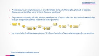 WEB RESOURCES
o A web resource, or simply resource, is any identifiable thing, whether digital, physical, or abstract.
Resources are identified using Uniform Resource Identifiers.*
o To guarantee uniformity, all URIs follow a predefined set of syntax rules, but also maintain extensibility
through a separately defined hierarchical naming scheme.
o eg: https://john.doe@www.example.com:123/forum/questions/?tag=networking&order=newest#top
* https://en.wikipedia.org/wiki/Web_resource
 