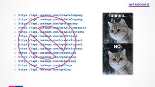 WEB RESOURCES
o https://api.taskmgm.com/createCompany
o https://api.taskmgm.com/deleteCompany
o https://api.taskmgm.com/getCompany
o https://api.taskmgm.com/getAllCompanies
o https://api.taskmgm.com/getAllProjects
o https://api.taskmgm.com/getProject
o https://api.taskmgm.com/createProject
o https://api.taskmgm.com/updateProject
o https://api.taskmgm.com/deleteProject
o https://api.taskmgm.com/createLog
o https://api.taskmgm.com/updateLog
o https://api.taskmgm.com/deleteLog
o https://api.taskmgm.com/getLogs
o https://api.taskmgm.com/getLog
 