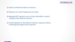 ❑ Used to retrieve the state of a resource
❑ Request can contain headers but not body
❑ Repeated GET requests must not have side-effects / lead to
changes of the state of a resource
❑ Caches depends on the ability to retrieve a response without
contacting the original server anymore
HTTP Methods / GET
 
