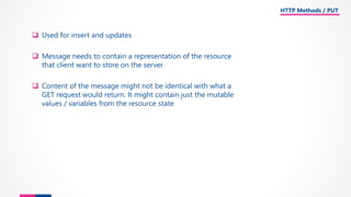 ❑ Used for insert and updates
❑ Message needs to contain a representation of the resource
that client want to store on the server
❑ Content of the message might not be identical with what a
GET request would return. It might contain just the mutable
values / variables from the resource state
HTTP Methods / PUT
 