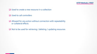 ❑ Used to create a new resource in a collection
❑ Used to call controllers
❑ Allowed for any action without connection with repeatability
or collateral effects
❑ Not to be used for retrieving / deleting / updating resources
HTTP Methods / POST
 