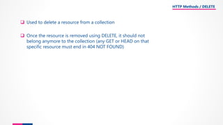 ❑ Used to delete a resource from a collection
❑ Once the resource is removed using DELETE, it should not
belong anymore to the collection (any GET or HEAD on that
specific resource must end in 404 NOT FOUND)
HTTP Methods / DELETE
 