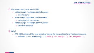 ❑ Use lowercase characters in URIs
o https://api.taskmgm.com/v1/users
o one resource
o HTTP://Api.Taskmgm.com/v1/users
o same resource as above
o https://api.taskmgm.com/v1/Users
o another resource
❑ Why?
o RFC 3896 defines URIs case sensitive except for the protocol and host components
o scheme "://" authority "/" path [ "?" query ] [ "#" fragment ]
URI – BEST PRACTICES
 