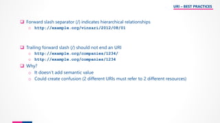 ❑ Forward slash separator (/) indicates hierarchical relationships
o http://example.org/vinzari/2012/08/01
❑ Trailing forward slash (/) should not end an URI
o http://example.org/companies/1234/
o http://example.org/companies/1234
❑ Why?
o It doesn’t add semantic value
o Could create confusion (2 different URIs must refer to 2 different resources)
URI – BEST PRACTICES
 