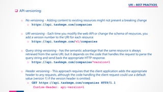 ❑ API versioning:
o No versioning - Adding content to existing resources might not present a breaking change
o https://api.taskmgm.com/companies
o URI versioning - Each time you modify the web API or change the schema of resources, you
add a version number to the URI for each resource
o https://api.taskmgm.com/v1/companies
o Query string versioning - has the semantic advantage that the same resource is always
retrieved from the same URI, but it depends on the code that handles the request to parse the
query string and send back the appropriate HTTP response.
o https://api.taskmgm.com/companies?version=1
o Header versioning - This approach requires that the client application adds the appropriate
header to any requests, although the code handling the client request could use a default
value (version 1) if the version header is omitted.
o GET https://api.taskmgm.com/companies HTTP/1.1
Custom-Header: api-version=1
URI – BEST PRACTICES
 