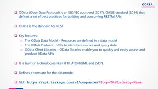 ODATA
❑ OData (Open Data Protocol) is an ISO/IEC approved (2017), OASIS standard (2014) that
defines a set of best practices for building and consuming RESTful APIs
❑ OData is the standard for REST
❑ Key features:
o The OData Data Model - Resources are defined in a data model
o The OData Protocol - URIs to identify resources and query data
o OData Client Libraries - OData libraries enable you to quickly and easily access and
produce OData APIs
❑ It is built on technologies like HTTP, ATOM/XML and JSON.
❑ Defines a template for the datamodel
❑ GET: https://api.taskmgm.com/v1/companies?$top=20&$orderby=Name
 