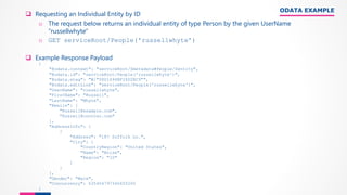 ODATA EXAMPLE
❑ Requesting an Individual Entity by ID
o The request below returns an individual entity of type Person by the given UserName
"russellwhyte"
o GET serviceRoot/People('russellwhyte’)
❑ Example Response Payload
{
"@odata.context": "serviceRoot/$metadata#People/$entity",
"@odata.id": "serviceRoot/People('russellwhyte')",
"@odata.etag": "W/"08D1694BF26D2BC9"",
"@odata.editLink": "serviceRoot/People('russellwhyte')",
"UserName": "russellwhyte",
"FirstName": "Russell",
"LastName": "Whyte",
"Emails": [
"Russell@example.com",
"Russell@contoso.com"
],
"AddressInfo": [
{
"Address": "187 Suffolk Ln.",
"City": {
"CountryRegion": "United States",
"Name": "Boise",
"Region": "ID"
}
}
],
"Gender": "Male",
"Concurrency": 635404797346655200
}
 