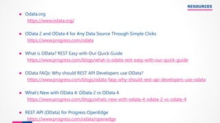 RESOURCES
● Odata.org
https://www.odata.org/
● OData 2 and OData 4 for Any Data Source Through Simple Clicks
https://www.progress.com/odata
● What is OData? REST Easy with Our Quick Guide
https://www.progress.com/blogs/what-is-odata-rest-easy-with-our-quick-guide
● OData FAQs: Why should REST API Developers use OData?
https://www.progress.com/blogs/odata-faqs-why-should-rest-api-developers-use-odata
● What’s New with OData 4: OData 2 vs OData 4
https://www.progress.com/blogs/whats-new-with-odata-4-odata-2-vs-odata-4
● REST API (OData) for Progress OpenEdge
https://www.progress.com/odata/openedge
 