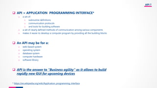 API ?
❑ API = APPLICATION PROGRAMMING INTERFACE*
o a set of:
o subroutine definitions
o communication protocols
o and tools for building software
o a set of clearly defined methods of communication among various components
o makes it easier to develop a computer program by providing all the building blocks
❑ An API may be for a:
o web-based system
o operating system
o database system
o computer hardware
o software library
❑ API is the answer to “Business agility” as it allows to build
rapidly new GUI for upcoming devices
* https://en.wikipedia.org/wiki/Application_programming_interface
 