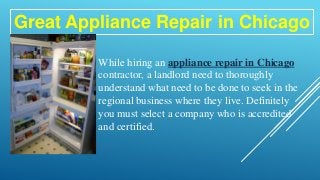 Great Appliance Repair in Chicago
While hiring an appliance repair in Chicago
contractor, a landlord need to thoroughly
understand what need to be done to seek in the
regional business where they live. Definitely
you must select a company who is accredited
and certified.
 