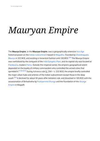 Bharatpedia
Mauryan Empire
The Maurya Empire, or the Mauryan Empire, was a geographically extensive Iron Age
historical power on the Indian subcontinent based in Magadha. Founded by Chandragupta
Maurya in 322 BCE, and existing in loose-knit fashion until 185 BCE.[30]
The Maurya Empire
was centralized by the conquest of the Indo-Gangetic Plain, and its capital city was located at
Pataliputra, modern Patna. Outside this imperial center, the empire's geographical extent
depended on the loyalty of military commanders who controlled the armed cities that
sprinkled it.[31][32][33]
During Ashoka's rule (c. 268 – c. 232 BCE) the empire briefly controlled
the major urban hubs and arteries of the Indian subcontinent except those in the deep
south.[30]
It declined for about 50 years after Ashoka's rule, and dissolved in 185 BCE with the
assassination of Brihadratha by Pushyamitra Shunga and the foundation of the Shunga
Empire in Magadh.
 