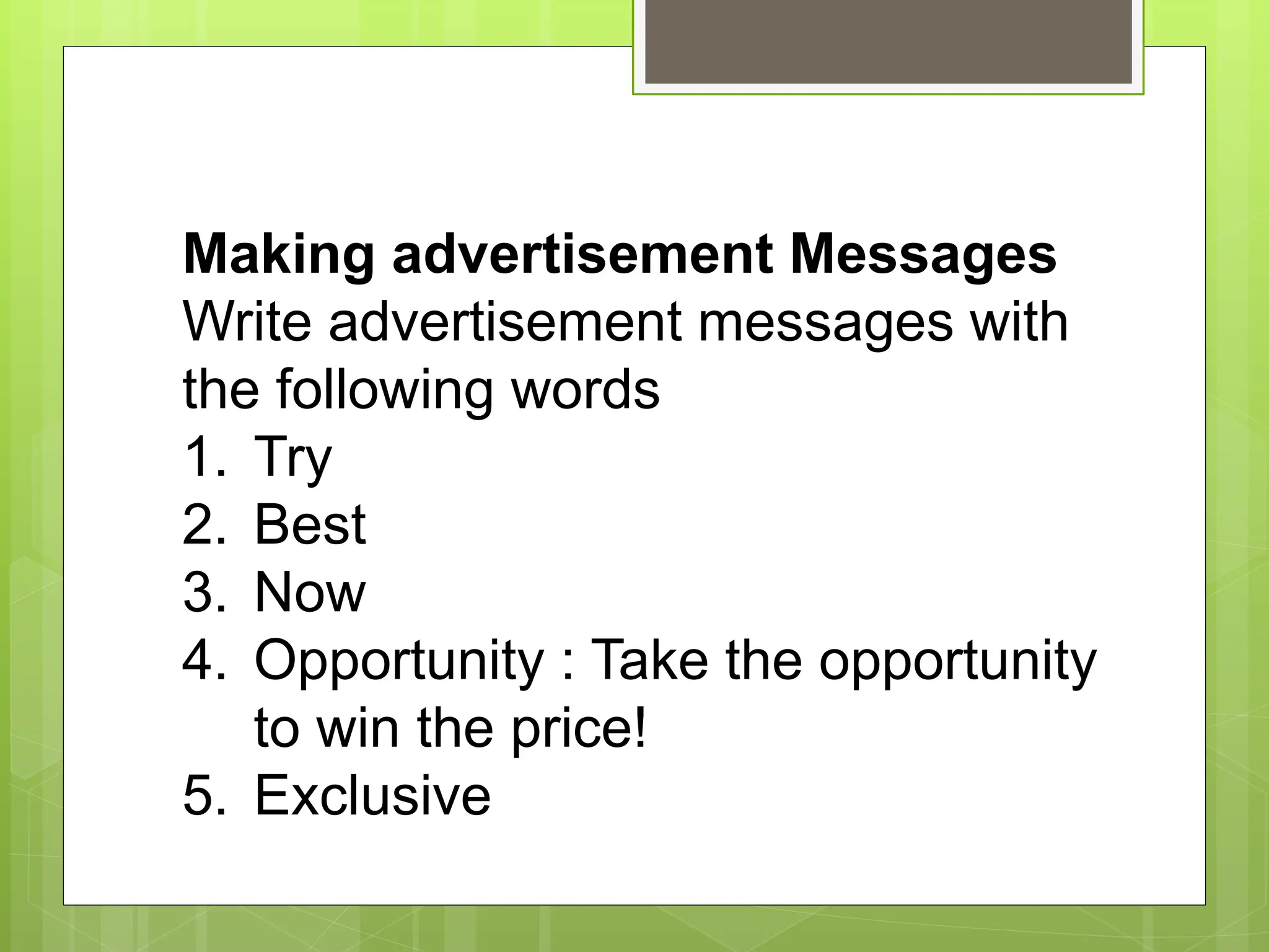 Making advertisement Messages
Write advertisement messages with
the following words
1. Try
2. Best
3. Now
4. Opportunity : Take the opportunity
to win the price!
5. Exclusive
 
