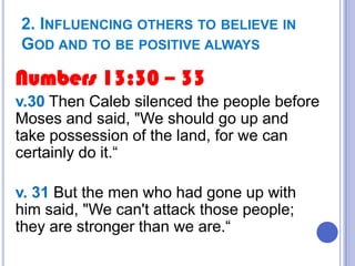 2. INFLUENCING OTHERS TO BELIEVE IN
GOD AND TO BE POSITIVE ALWAYS

Numbers 13:30 – 33
v.30 Then Caleb silenced the people before
Moses and said, "We should go up and
take possession of the land, for we can
certainly do it.“
v. 31 But the men who had gone up with
him said, "We can't attack those people;
they are stronger than we are.“

 