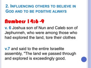 2. INFLUENCING OTHERS TO BELIEVE IN
GOD AND TO BE POSITIVE ALWAYS

Numbers 14:6 -9
v. 6 Joshua son of Nun and Caleb son of
Jephunneh, who were among those who
had explored the land, tore their clothes
v.7 and said to the entire Israelite
assembly, "The land we passed through
and explored is exceedingly good.

 