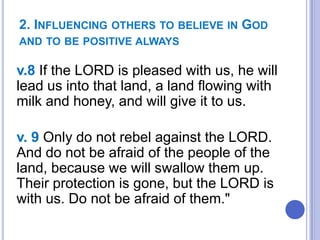 2. INFLUENCING OTHERS TO BELIEVE IN GOD
AND TO BE POSITIVE ALWAYS

v.8 If the LORD is pleased with us, he will
lead us into that land, a land flowing with
milk and honey, and will give it to us.

v. 9 Only do not rebel against the LORD.
And do not be afraid of the people of the
land, because we will swallow them up.
Their protection is gone, but the LORD is
with us. Do not be afraid of them."

 