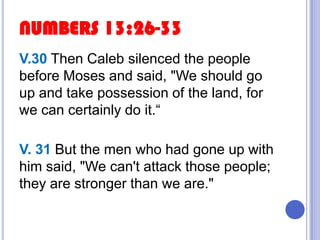 NUMBERS 13:26-33
V.30 Then Caleb silenced the people
before Moses and said, "We should go
up and take possession of the land, for
we can certainly do it.“
V. 31 But the men who had gone up with
him said, "We can't attack those people;
they are stronger than we are."

 