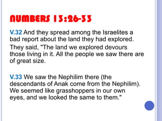 NUMBERS 13:26-33
V.32 And they spread among the Israelites a
bad report about the land they had explored.
They said, "The land we explored devours
those living in it. All the people we saw there are
of great size.
V.33 We saw the Nephilim there (the
descendants of Anak come from the Nephilim).
We seemed like grasshoppers in our own
eyes, and we looked the same to them."

 